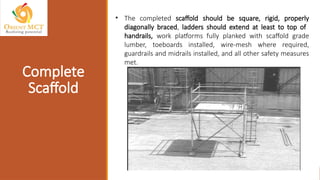 • The completed scaffold should be square, rigid, properly
diagonally braced, ladders should extend at least to top of
handrails, work platforms fully planked with scaffold grade
lumber, toeboards installed, wire-mesh where required,
guardrails and midrails installed, and all other safety measures
met.
Complete
Scaffold
 