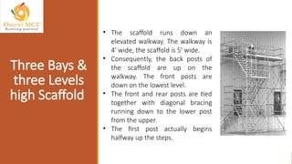 • The scaffold runs down an
elevated walkway. The walkway is
4' wide, the scaffold is 5' wide.
• Consequently, the back posts of
the scaffold are up on the
walkway. The front posts are
down on the lowest level.
• The front and rear posts are tied
together with diagonal bracing
running down to the lower post
from the upper.
• The first post actually begins
halfway up the steps.
Three Bays &
three Levels
high Scaffold
 