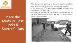 • After the pre-job planning is done, lay out the mudsills,
base jacks, and starter collars at approximate location.
• In this picture the "L" shaped staircase bay is being set. It is
two parallel 3' 6" by 7' bays.
• The jacks further down at the base of the walkway will be
the front posts of the scaffold. The rear posts are laid out
on the upper walkway.
Place the
Mudsills, Base
Jacks &
Starter Collars
 