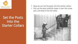• Now we can set the posts into the starter collars.
• Pick up the post carefully, lower it over the screw
jack, and drop it into the collar.
Set the Posts
Into the
Starter Collars
 