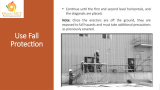 • Continue until the first and second level horizontals, and
the diagonals are placed.
Note: Once the erectors are off the ground, they are
exposed to fall hazards and must take additional precautions
as previously covered.
Use Fall
Protection
 
