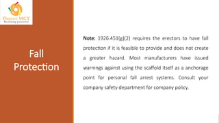Note: 1926.451(g)(2) requires the erectors to have fall
protection if it is feasible to provide and does not create
a greater hazard. Most manufacturers have issued
warnings against using the scaffold itself as a anchorage
point for personal fall arrest systems. Consult your
company safety department for company policy.
Fall
Protection
 