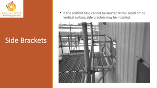Side Brackets
• If the scaffold base cannot be erected within reach of the
vertical surface, side brackets may be installed.
 