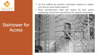 Stairtower for
Access
• On this scaffold we erected a stairtower instead of a ladder.
Let's discuss some details about it.
• Most manufacturers make stair towers for their system
scaffolding. Consult the manufacturer for specific instructions.
 