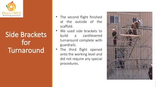 • The second flight finished
at the outside of the
scaffold.
• We used side brackets to
build a cantilevered
turnaround complete with
guardrails.
• The third flight opened
onto the working level and
did not require any special
procedures.
Side Brackets
for
Turnaround
 