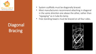 Diagonal
Bracing
• System scaffolds must be diagonally braced.
• Most manufacturers recommend attaching in diagonal
in the same direction one above the other, rather than
"zigzaging“ as in tube & clamp.
• Free standing towers must be braced on all four sides.
 