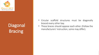 • Circular scaffold structures must be diagonally
braced every other bay.
• These braces should oppose each other. (Follow the
manufacturers' instruction, some may differ).
Diagonal
Bracing
 