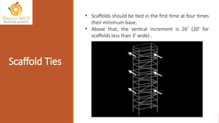 Scaffold Ties
• Scaffolds should be tied in the first time at four times
their minimum base.
• Above that, the vertical increment is 26’ (20' for
scaffolds less than 3' wide) .
 