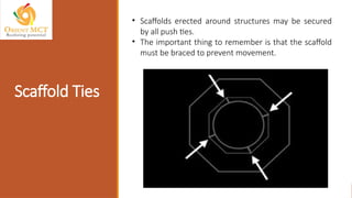 Scaffold Ties
• Scaffolds erected around structures may be secured
by all push ties.
• The important thing to remember is that the scaffold
must be braced to prevent movement.
 