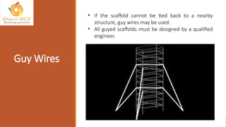 Guy Wires
• If the scaffold cannot be tied back to a nearby
structure, guy wires may be used.
• All guyed scaffolds must be designed by a qualified
engineer.
 