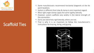 Scaffold Ties
• Some manufacturers recommend horizontal diagonals at the tie
point locations.
• System is different than tube & clamp in one important regard.
• Most right angle clamps apply the same rigidity laterally.
• However, system scaffolds vary widely in the lateral strength of
the connection.
• Some are extremely rigid laterally, others are not.
• That is why it is so important to follow the manufacturer's
instructions for bracing, tieing, and guying.
 