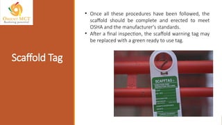 Scaffold Tag
• Once all these procedures have been followed, the
scaffold should be complete and erected to meet
OSHA and the manufacturer's standards.
• After a final inspection, the scaffold warning tag may
be replaced with a green ready to use tag.
 