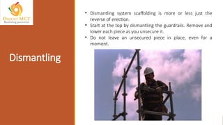 Dismantling
• Dismantling system scaffolding is more or less just the
reverse of erection.
• Start at the top by dismantling the guardrails. Remove and
lower each piece as you unsecure it.
• Do not leave an unsecured piece in place, even for a
moment.
 