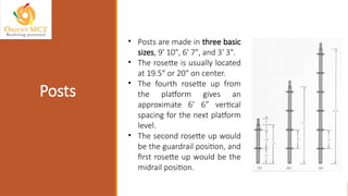 • Posts are made in three basic
sizes, 9' 10", 6' 7", and 3' 3".
• The rosette is usually located
at 19.5" or 20" on center.
• The fourth rosette up from
the platform gives an
approximate 6’ 6” vertical
spacing for the next platform
level.
• The second rosette up would
be the guardrail position, and
first rosette up would be the
midrail position.
Posts
 