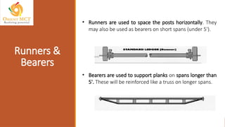 • Runners are used to space the posts horizontally. They
may also be used as bearers on short spans (under 5').
• Bearers are used to support planks on spans longer than
5'. These will be reinforced like a truss on longer spans.
Runners &
Bearers
 