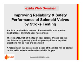 Improving Reliability & Safety
Performance of Solenoid Valves
by Stroke Testing
exida Web Seminar
Audio is provided via internet. Please enable your speaker
(in all places) and mute your microphone.
There is a Q&A tab at the top of your screen. Please use this
mechanism to type any questions you may have at any time.
Questions will be read and answered.
A recording of this session and a copy of the slides will be posted
on the exida website and made available for you.
Copyright © 2000-2013 exida
 