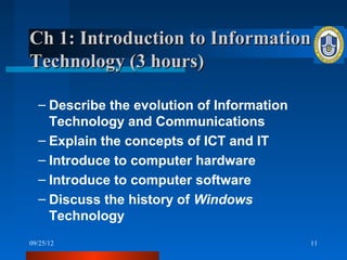 Ch 1: Introduction to Information
Technology (3 hours)

  – Describe the evolution of Information
    Technology and Communications
  – Explain the concepts of ICT and IT
  – Introduce to computer hardware
  – Introduce to computer software
  – Discuss the history of Windows
    Technology
09/25/12                                    11
 