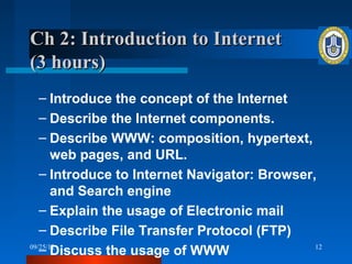 Ch 2: Introduction to Internet
(3 hours)
   – Introduce the concept of the Internet
   – Describe the Internet components.
   – Describe WWW: composition, hypertext,
       web pages, and URL.
   – Introduce to Internet Navigator: Browser,
       and Search engine
   – Explain the usage of Electronic mail
   – Describe File Transfer Protocol (FTP)
   – Discuss the usage of WWW
09/25/12                                      12
 