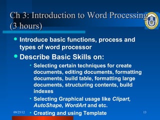 Ch 3: Introduction to Word Processing
(3 hours)
  Introduce   basic functions, process and
     types of word processor
  Describe         Basic Skills on:
            • Selecting certain techniques for create
              documents, editing documents, formatting
              documents, build table, formatting large
              documents, structuring contents, build
              indexes
            • Selecting Graphical usage like Clipart,
              AutoShape, WordArt and etc.
 09/25/12   • Creating and using Template              13
 