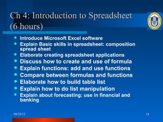 Ch 4: Introduction to Spreadsheet
(6 hours)
  Introduce Microsoft Excel software
  Explain Basic skills in spreadsheet: composition
   spread sheet
  Elaborate creating spreadsheet applications
  Discuss how to create and use of formula
  Explain functions: add and use functions
  Compare between formulas and functions
  Elaborate how to build table list
  Explain how to do list manipulation
    Explain about forecasting: use in financial and
     banking

 09/25/12                                              14
 