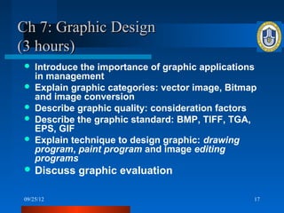Ch 7: Graphic Design
(3 hours)
   Introduce the importance of graphic applications
    in management
   Explain graphic categories: vector image, Bitmap
    and image conversion
   Describe graphic quality: consideration factors
   Describe the graphic standard: BMP, TIFF, TGA,
    EPS, GIF
   Explain technique to design graphic: drawing
    program, paint program and image editing
    programs
 Discuss    graphic evaluation

09/25/12                                           17
 