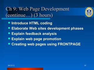 Ch 9: Web Page Development
(continue…) (3 hours)
 Introduce HTML coding
 Elaborate Web sites development phases
 Explain feedback analysis
 Explain web page promotion
 Creating web pages using FRONTPAGE




09/25/12                                   19
 