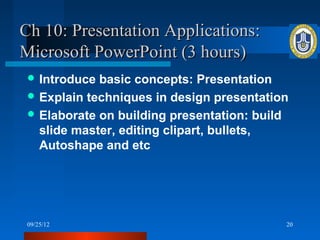 Ch 10: Presentation Applications:
Microsoft PowerPoint (3 hours)
  Introduce basic concepts: Presentation
  Explain techniques in design presentation
  Elaborate on building presentation: build
   slide master, editing clipart, bullets,
   Autoshape and etc




 09/25/12                                  20
 