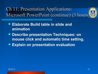 Ch 11: Presentation Applications:
Microsoft PowerPoint (continue) (3 hours)
  Elaborate   Build table in slide and
   animation
  Describe presentation Techniques: on
   mouse click and automatic time setting.
  Explain on presentation evaluation




 09/25/12                                    21
 