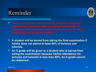 Reminder
   “Seseorang pelajar akan dihalang daripada mengambil
    peperiksaan sekiranya tidak menghadiri sekurang-
    kurangnya 80% daripada jumlah kuliah dan tutorial sama
    ada dengan sebab ataupun tidak.”

 A student will be barred from taking the final examination if
  he/she does not attend at least 80% of lectures and
  tutorials.
 An X grade will be given to a student who is barred from
  taking the examination because his/her attendance for
  lectures and tutorials is less than 80%. An X grade cannot
  be redeemed.

09/25/12                                                      25
 