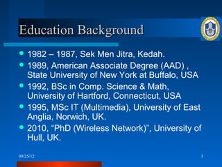 Education Background
 1982  – 1987, Sek Men Jitra, Kedah.
 1989, American Associate Degree (AAD) ,
  State University of New York at Buffalo, USA
 1992, BSc in Comp. Science & Math,
  University of Hartford, Connecticut, USA
 1995, MSc IT (Multimedia), University of East
  Anglia, Norwich, UK.
 2010, “PhD (Wireless Network)”, University of
  Hull, UK.
09/25/12                                      3
 