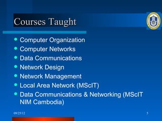 Courses Taught
 Computer  Organization
 Computer Networks
 Data Communications
 Network Design
 Network Management
 Local Area Network (MScIT)
 Data Communications & Networking (MScIT
  NIM Cambodia)
09/25/12                                    5
 