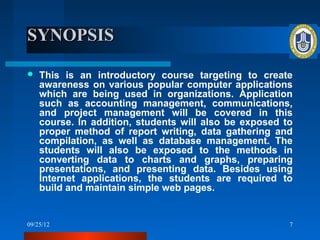 SYNOPSIS

   This is an introductory course targeting to create
    awareness on various popular computer applications
    which are being used in organizations. Application
    such as accounting management, communications,
    and project management will be covered in this
    course. In addition, students will also be exposed to
    proper method of report writing, data gathering and
    compilation, as well as database management. The
    students will also be exposed to the methods in
    converting data to charts and graphs, preparing
    presentations, and presenting data. Besides using
    Internet applications, the students are required to
    build and maintain simple web pages.


09/25/12                                                7
 