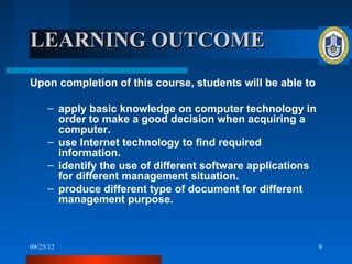 LEARNING OUTCOME
Upon completion of this course, students will be able to

     – apply basic knowledge on computer technology in
       order to make a good decision when acquiring a
       computer.
     – use Internet technology to find required
       information.
     – identify the use of different software applications
       for different management situation.
     – produce different type of document for different
       management purpose.



09/25/12                                                     9
 