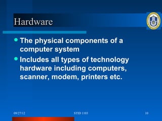 Hardware
 The  physical components of a
  computer system
 Includes all types of technology
  hardware including computers,
  scanner, modem, printers etc.



09/27/12         STID 1103           10
 