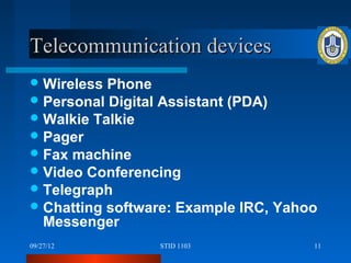 Telecommunication devices
 Wireless Phone
 Personal Digital Assistant (PDA)
 Walkie Talkie
 Pager
 Fax machine
 Video Conferencing
 Telegraph
 Chatting software: Example IRC, Yahoo
  Messenger
09/27/12         STID 1103            11
 