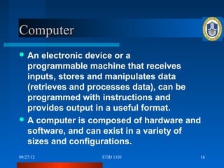 Computer
 An  electronic device or a
  programmable machine that receives
  inputs, stores and manipulates data
  (retrieves and processes data), can be
  programmed with instructions and
  provides output in a useful format.
 A computer is composed of hardware and
  software, and can exist in a variety of
  sizes and configurations.
09/27/12          STID 1103             16
 