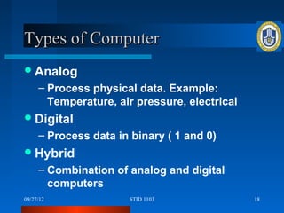 Types of Computer
 Analog
     – Process physical data. Example:
       Temperature, air pressure, electrical
 Digital
     – Process data in binary ( 1 and 0)
 Hybrid
     – Combination of analog and digital
       computers
09/27/12              STID 1103                18
 