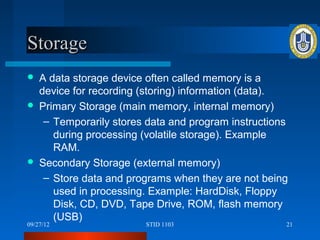 Storage
   A data storage device often called memory is a
    device for recording (storing) information (data).
   Primary Storage (main memory, internal memory)
     – Temporarily stores data and program instructions
       during processing (volatile storage). Example
       RAM.
   Secondary Storage (external memory)
     – Store data and programs when they are not being
       used in processing. Example: HardDisk, Floppy
       Disk, CD, DVD, Tape Drive, ROM, flash memory
       (USB)
09/27/12                 STID 1103                    21
 