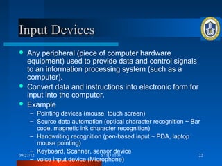 Input Devices
   Any peripheral (piece of computer hardware
    equipment) used to provide data and control signals
    to an information processing system (such as a
    computer).
   Convert data and instructions into electronic form for
    input into the computer.
   Example
      – Pointing devices (mouse, touch screen)
      – Source data automation (optical character recognition ~ Bar
         code, magnetic ink character recognition)
      – Handwriting recognition (pen-based input ~ PDA, laptop
         mouse pointing)
      – Keyboard, Scanner, sensor device
09/27/12                        STID 1103                         22
      – voice input device (Microphone)
 