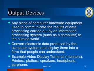 Output Devices
 Any    piece of computer hardware equipment
    used to communicate the results of data
    processing carried out by an information
    processing system (such as a computer) to
    the outside world.
 Convert electronic data produced by the
    computer system and display them into a
    form that people can understand.
 Example:Video Display Terminal (monitors),
    Printers, plotters, speakers, headphone,
    earphone.
09/27/12                 STID 1103              23
 