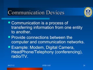 Communication Devices
 Communication     is a process of
  transferring information from one entity
  to another.
 Provide connections between the
  computer and communication networks.
 Example: Modem, Digital Camera,
  HeadPhone/Telephony (conferencing),
  radio/TV.

09/27/12          STID 1103              24
 