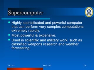 Supercomputer
 Highly  sophisticated and powerful computer
  that can perform very complex computations
  extremely rapidly.
 Most powerful & expensive.
 Used in scientific and military work, such as
  classified weapons research and weather
  forecasting.



09/27/12             STID 1103                    26
 