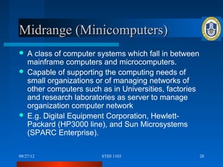 Midrange (Minicomputers)
 A class of computer systems which fall in between
  mainframe computers and microcomputers.
 Capable of supporting the computing needs of
  small organizations or of managing networks of
  other computers such as in Universities, factories
  and research laboratories as server to manage
  organization computer network
 E.g. Digital Equipment Corporation, Hewlett-
  Packard (HP3000 line), and Sun Microsystems
  (SPARC Enterprise).

09/27/12               STID 1103                       28
 