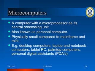 Microcomputers
A  computer with a microprocessor as its
  central processing unit
 Also known as personal computer.
 Physically small compared to mainframe and
  mini.
 E.g. desktop computers, laptop and notebook
  computers, tablet PC, palmtop computers,
  personal digital assistants (PDA's).


09/27/12            STID 1103               29
 
