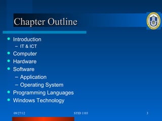 Chapter Outline
   Introduction
    – IT & ICT
   Computer
   Hardware
   Software
     – Application
     – Operating System
   Programming Languages
   Windows Technology

    09/27/12                STID 1103   3
 