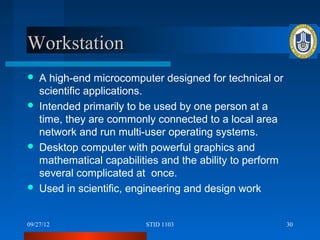 Workstation
   A high-end microcomputer designed for technical or
    scientific applications.
   Intended primarily to be used by one person at a
    time, they are commonly connected to a local area
    network and run multi-user operating systems.
   Desktop computer with powerful graphics and
    mathematical capabilities and the ability to perform
    several complicated at once.
   Used in scientific, engineering and design work


09/27/12                  STID 1103                        30
 