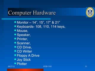 Computer Hardware
       Monitor  – 14”, 15”, 17” & 21”
       Keyboards- 108, 110, 114 keys,
       Mouse,
       Speaker,
       Printer,
       Scanner,
       CD Drive,
       CD Writer
       Floppy A Drive
       Joy Stick
       Plotter
09/27/12                STID 1103        31
 
