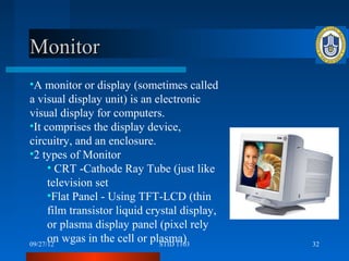 Monitor
•A monitor or display (sometimes called
a visual display unit) is an electronic
visual display for computers.
•It comprises the display device,
circuitry, and an enclosure.
•2 types of Monitor
      • CRT -Cathode Ray Tube (just like
      television set
      •Flat Panel - Using TFT-LCD (thin
      film transistor liquid crystal display,
      or plasma display panel (pixel rely
      on wgas in the cell or plasma)
09/27/12                        STID 1103       32
 