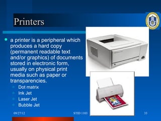 Printers
   a printer is a peripheral which
    produces a hard copy
    (permanent readable text
    and/or graphics) of documents
    stored in electronic form,
    usually on physical print
    media such as paper or
    transparencies.
    o Dot matrix
    o Ink Jet
    o Laser Jet
    o Bubble Jet

     09/27/12                  STID 1103   33
 