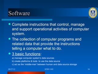 Software
 Complete    instructions that control, manage
  and support operational activities of computer
  system.
 The collection of computer programs and
  related data that provide the instructions
  telling a computer what to do.
 3 basic functions:
    a) manage computer system’s data sources
    b) create platforms & tools to use the data source
    c) act as the ‘middle-man’ between human and data source storage

09/27/12                            STID 1103                          34
 